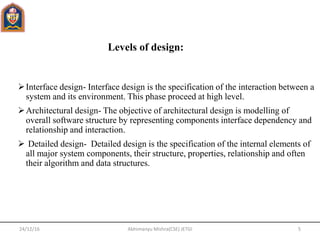 Interface design- Interface design is the specification of the interaction between a
system and its environment. This phase proceed at high level.
Architectural design- The objective of architectural design is modelling of
overall software structure by representing components interface dependency and
relationship and interaction.
 Detailed design- Detailed design is the specification of the internal elements of
all major system components, their structure, properties, relationship and often
their algorithm and data structures.
Levels of design:
24/12/16 5Abhimanyu Mishra(CSE) JETGI
 