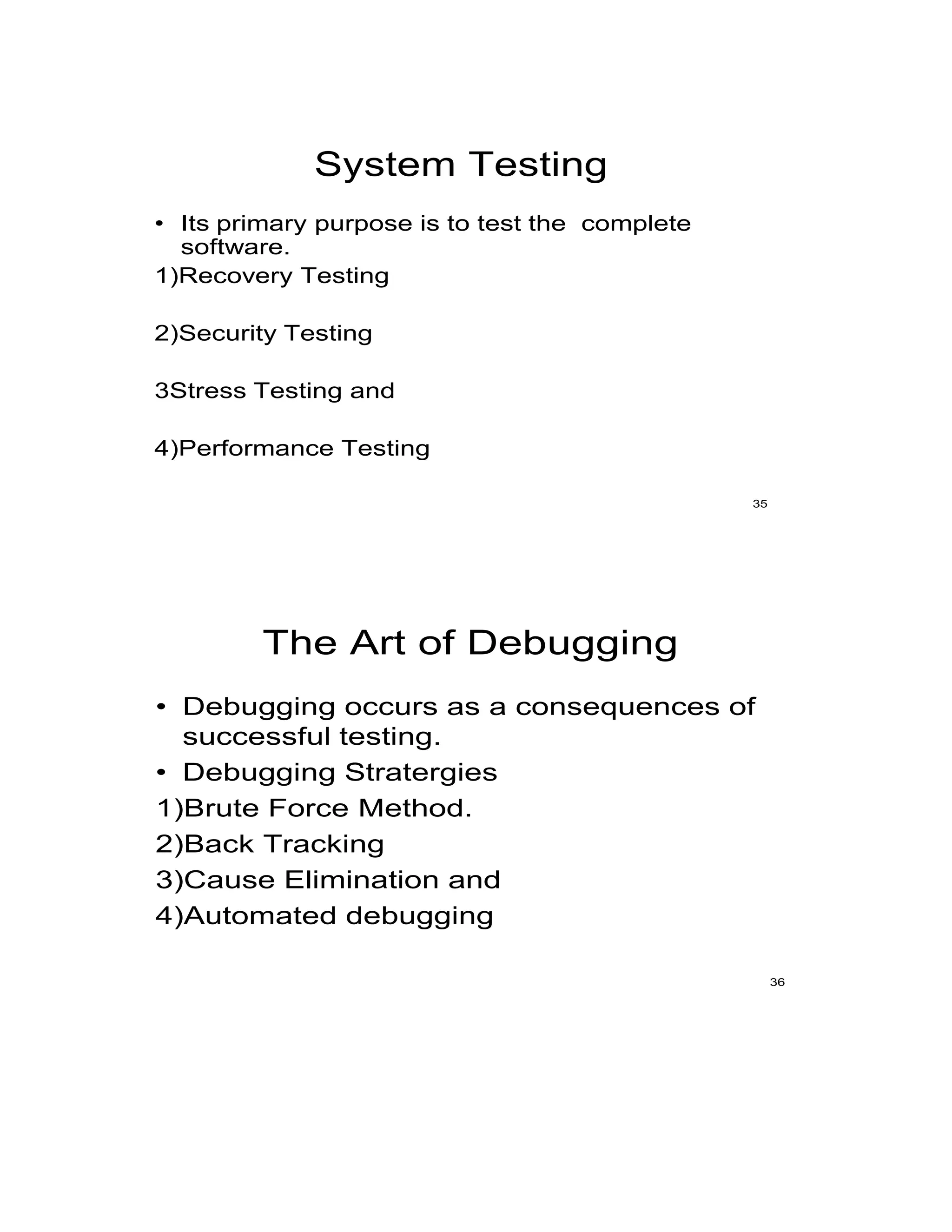 System Testing
• Its primary purpose is to test the complete
software.
1)Recovery Testing
2)Security Testing
3Stress Testing and
4)Performance Testing
35
The Art of Debugging
• Debugging occurs as a consequences of
successful testing.
• Debugging Stratergies
1)Brute Force Method.
2)Back Tracking
3)Cause Elimination and
4)Automated debugging
36
 
