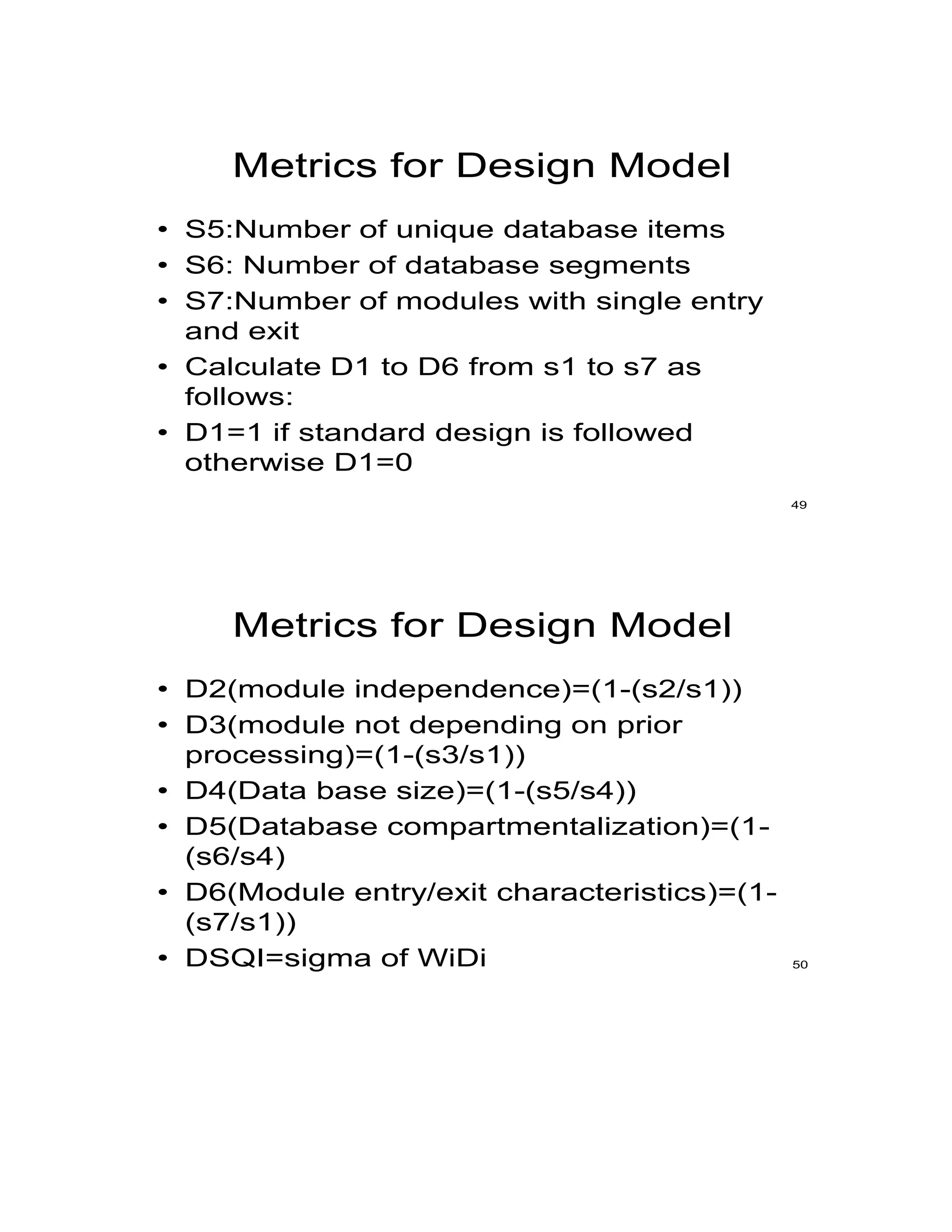 Metrics for Design Model
• S5:Number of unique database items
• S6: Number of database segments
• S7:Number of modules with single entry
and exit
• Calculate D1 to D6 from s1 to s7 as
follows:
• D1=1 if standard design is followed
otherwise D1=0
49
Metrics for Design Model
• D2(module independence)=(1-(s2/s1))
• D3(module not depending on prior
processing)=(1-(s3/s1))
• D4(Data base size)=(1-(s5/s4))
• D5(Database compartmentalization)=(1-
(s6/s4)
• D6(Module entry/exit characteristics)=(1-
(s7/s1))
• DSQI=sigma of WiDi 50
 