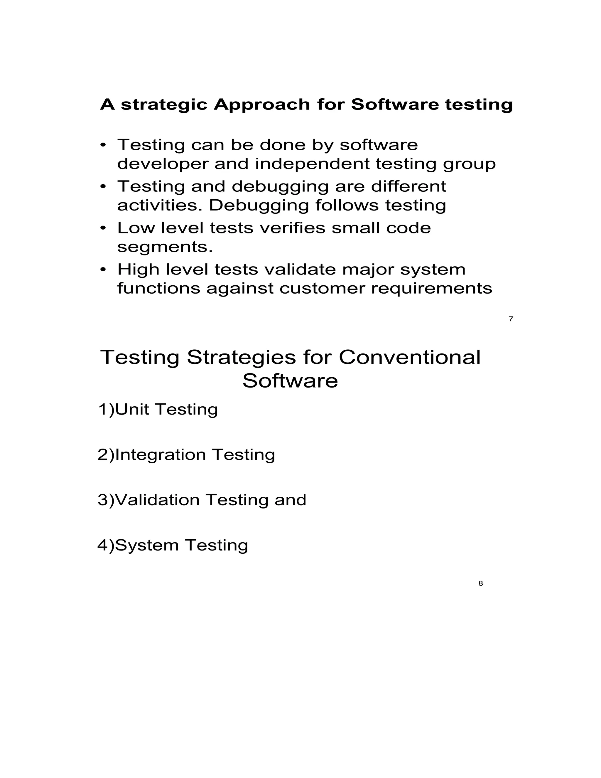 A strategic Approach for Software testing
• Testing can be done by software
developer and independent testing group
• Testing and debugging are different
activities. Debugging follows testing
• Low level tests verifies small code
segments.
• High level tests validate major system
functions against customer requirements
7
Testing Strategies for Conventional
Software
1)Unit Testing
2)Integration Testing
3)Validation Testing and
4)System Testing
8
 