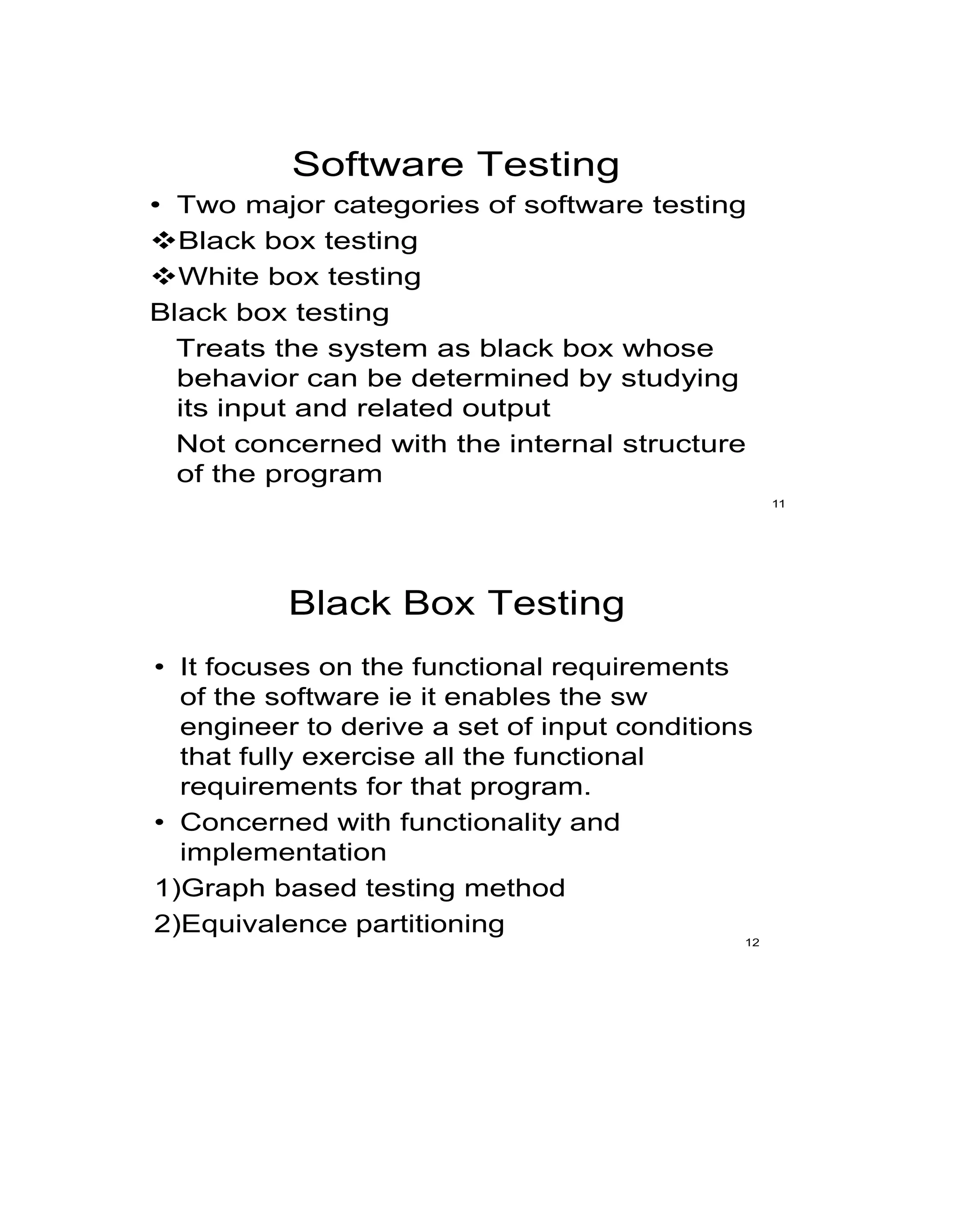 Software Testing
• Two major categories of software testing
Black box testing
White box testing
Black box testing
Treats the system as black box whose
behavior can be determined by studying
its input and related output
Not concerned with the internal structure
of the program
11
Black Box Testing
• It focuses on the functional requirements
of the software ie it enables the sw
engineer to derive a set of input conditions
that fully exercise all the functional
requirements for that program.
• Concerned with functionality and
implementation
1)Graph based testing method
2)Equivalence partitioning
12
 