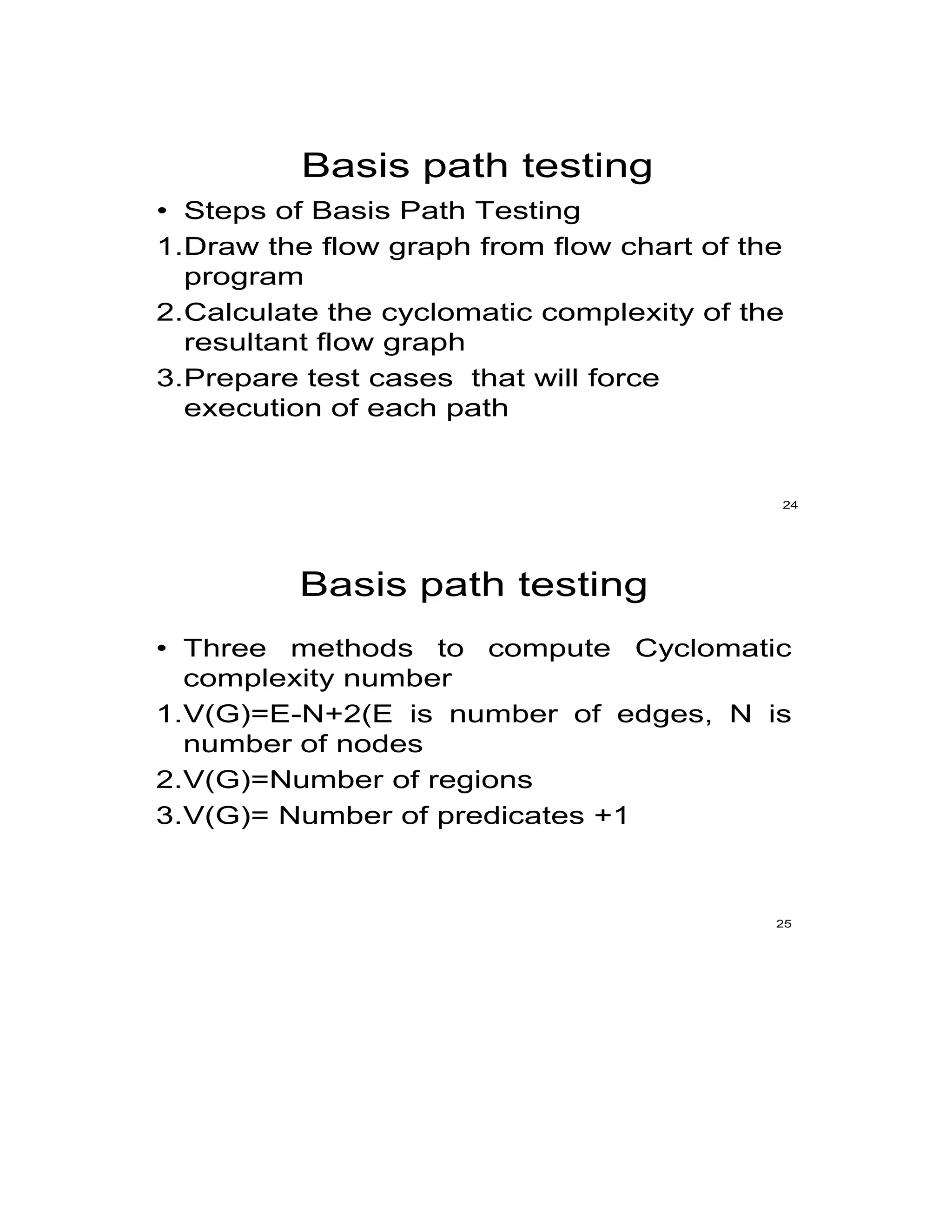 Basis path testing
• Steps of Basis Path Testing
1.Draw the flow graph from flow chart of the
program
2.Calculate the cyclomatic complexity of the
resultant flow graph
3.Prepare test cases that will force
execution of each path
24
Basis path testing
• Three methods to compute Cyclomatic
complexity number
1.V(G)=E-N+2(E is number of edges, N is
number of nodes
2.V(G)=Number of regions
3.V(G)= Number of predicates +1
25
 