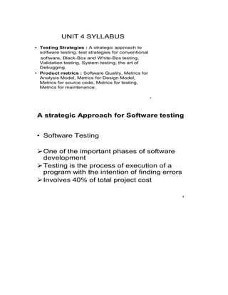 UNIT 4 SYLLABUS
• Testing Strategies : A strategic approach to
software testing, test strategies for conventional
software, Black-Box and White-Box testing,
Validation testing, System testing, the art of
Debugging.
• Product metrics : Software Quality, Metrics for
Analysis Model, Metrics for Design Model,
Metrics for source code, Metrics for testing,
Metrics for maintenance.
2
A strategic Approach for Software testing
• Software Testing
One of the important phases of software
development
Testing is the process of execution of a
program with the intention of finding errors
Involves 40% of total project cost
4
 