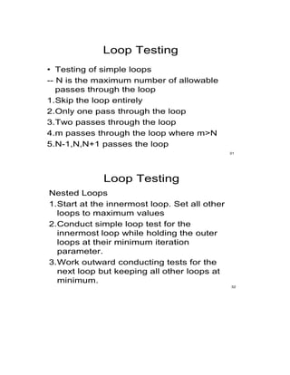 Loop Testing
• Testing of simple loops
-- N is the maximum number of allowable
passes through the loop
1.Skip the loop entirely
2.Only one pass through the loop
3.Two passes through the loop
4.m passes through the loop where m>N
5.N-1,N,N+1 passes the loop
31
Loop Testing
Nested Loops
1.Start at the innermost loop. Set all other
loops to maximum values
2.Conduct simple loop test for the
innermost loop while holding the outer
loops at their minimum iteration
parameter.
3.Work outward conducting tests for the
next loop but keeping all other loops at
minimum.
32
 