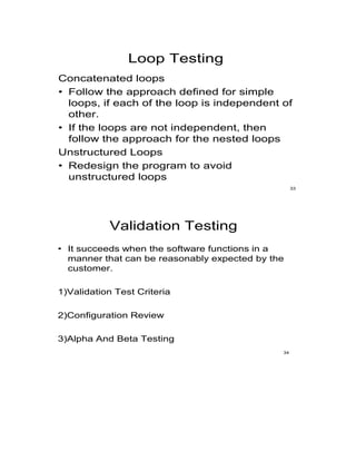 Loop Testing
Concatenated loops
• Follow the approach defined for simple
loops, if each of the loop is independent of
other.
• If the loops are not independent, then
follow the approach for the nested loops
Unstructured Loops
• Redesign the program to avoid
unstructured loops
33
Validation Testing
• It succeeds when the software functions in a
manner that can be reasonably expected by the
customer.
1)Validation Test Criteria
2)Configuration Review
3)Alpha And Beta Testing
34
 