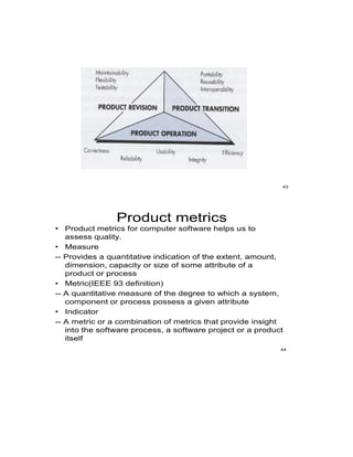 43
Product metrics
• Product metrics for computer software helps us to
assess quality.
• Measure
-- Provides a quantitative indication of the extent, amount,
dimension, capacity or size of some attribute of a
product or process
• Metric(IEEE 93 definition)
-- A quantitative measure of the degree to which a system,
component or process possess a given attribute
• Indicator
-- A metric or a combination of metrics that provide insight
into the software process, a software project or a product
itself
44
 