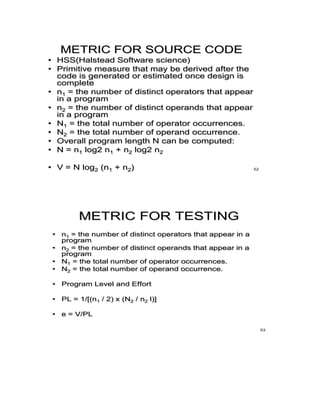 METRIC FOR SOURCE CODE
• HSS(Halstead Software science)
• Primitive measure that may be derived after the
code is generated or estimated once design is
complete
• n1 = the number of distinct operators that appear
in a program
• n2 = the number of distinct operands that appear
in a program
• N1 = the total number of operator occurrences.
• N2 = the total number of operand occurrence.
• Overall program length N can be computed:
• N = n1 log2 n1 + n2 log2 n2
• V = N log2 (n1 + n2) 52
METRIC FOR TESTING
• n1 = the number of distinct operators that appear in a
program
• n2 = the number of distinct operands that appear in a
program
• N1 = the total number of operator occurrences.
• N2 = the total number of operand occurrence.
• Program Level and Effort
• PL = 1/[(n1 / 2) x (N2 / n2 l)]
• e = V/PL
53
 