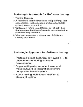 A strategic Approach for Software testing
• Testing Strategy
 A road map that incorporates test planning, test
case design, test execution and resultant data
collection and execution
 Validation refers to a different set of activities
that ensures that the software is traceable to the
customer requirements.
 V&V encompasses a wide array of Software
Quality Assurance
5
A strategic Approach for Software testing
• Perform Formal Technical reviews(FTR) to
uncover errors during software
development
• Begin testing at component level and
move outward to integration of entire
component based system.
• Adopt testing techniques relevant to
stages of testing
6
 