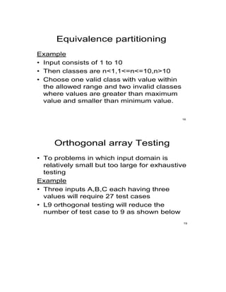Equivalence partitioning
Example
• Input consists of 1 to 10
• Then classes are n<1,1<=n<=10,n>10
• Choose one valid class with value within
the allowed range and two invalid classes
where values are greater than maximum
value and smaller than minimum value.
16
Orthogonal array Testing
• To problems in which input domain is
relatively small but too large for exhaustive
testing
Example
• Three inputs A,B,C each having three
values will require 27 test cases
• L9 orthogonal testing will reduce the
number of test case to 9 as shown below
19
 