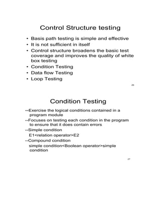 Control Structure testing
• Basis path testing is simple and effective
• It is not sufficient in itself
• Control structure broadens the basic test
coverage and improves the quality of white
box testing
• Condition Testing
• Data flow Testing
• Loop Testing
26
Condition Testing
--Exercise the logical conditions contained in a
program module
--Focuses on testing each condition in the program
to ensure that it does contain errors
--Simple condition
E1<relation operator>E2
--Compound condition
simple condition<Boolean operator>simple
condition
27
 