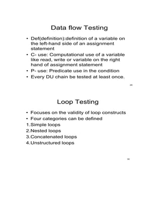 Data flow Testing
• Def(definition):definition of a variable on
the left-hand side of an assignment
statement
• C- use: Computational use of a variable
like read, write or variable on the right
hand of assignment statement
• P- use: Predicate use in the condition
• Every DU chain be tested at least once.
29
Loop Testing
• Focuses on the validity of loop constructs
• Four categories can be defined
1.Simple loops
2.Nested loops
3.Concatenated loops
4.Unstructured loops
30
 