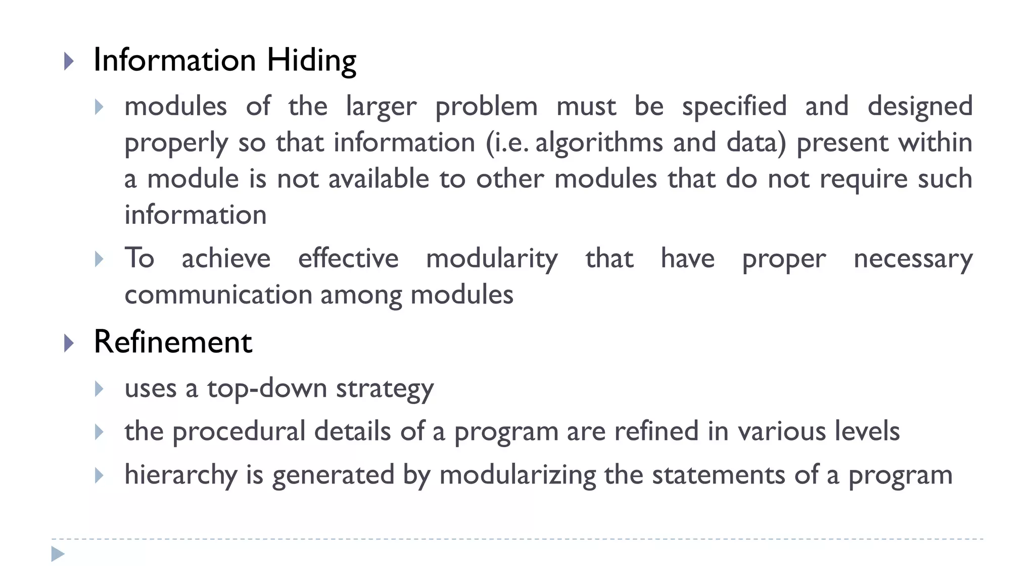  Information Hiding
 modules of the larger problem must be specified and designed
properly so that information (i.e. algorithms and data) present within
a module is not available to other modules that do not require such
information
 To achieve effective modularity that have proper necessary
communication among modules
 Refinement
 uses a top-down strategy
 the procedural details of a program are refined in various levels
 hierarchy is generated by modularizing the statements of a program
 