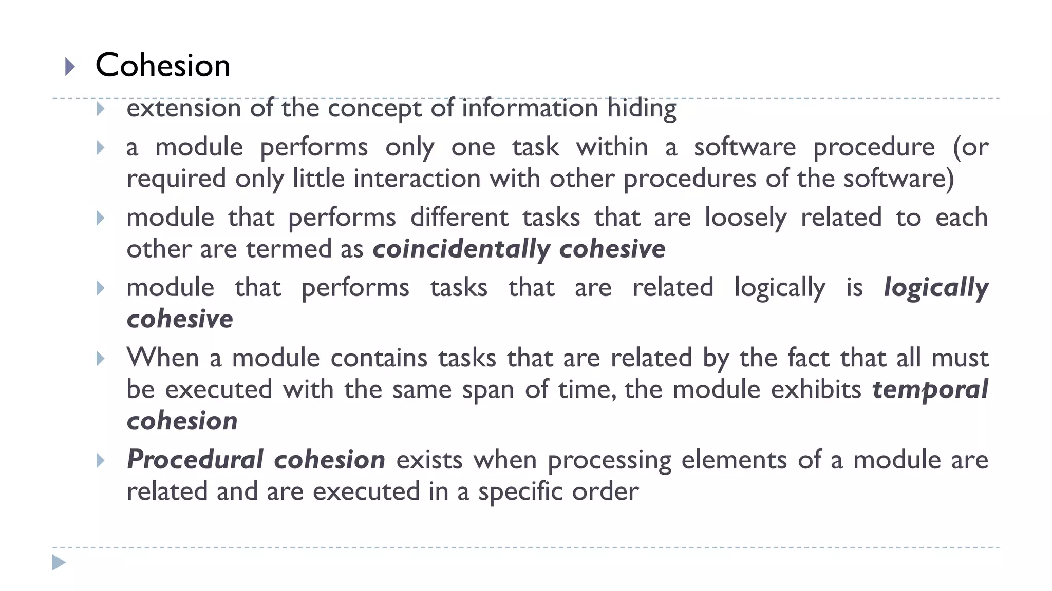 Cohesion
 extension of the concept of information hiding
 a module performs only one task within a software procedure (or
required only little interaction with other procedures of the software)
 module that performs different tasks that are loosely related to each
other are termed as coincidentally cohesive
 module that performs tasks that are related logically is logically
cohesive
 When a module contains tasks that are related by the fact that all must
be executed with the same span of time, the module exhibits temporal
cohesion
 Procedural cohesion exists when processing elements of a module are
related and are executed in a specific order
 