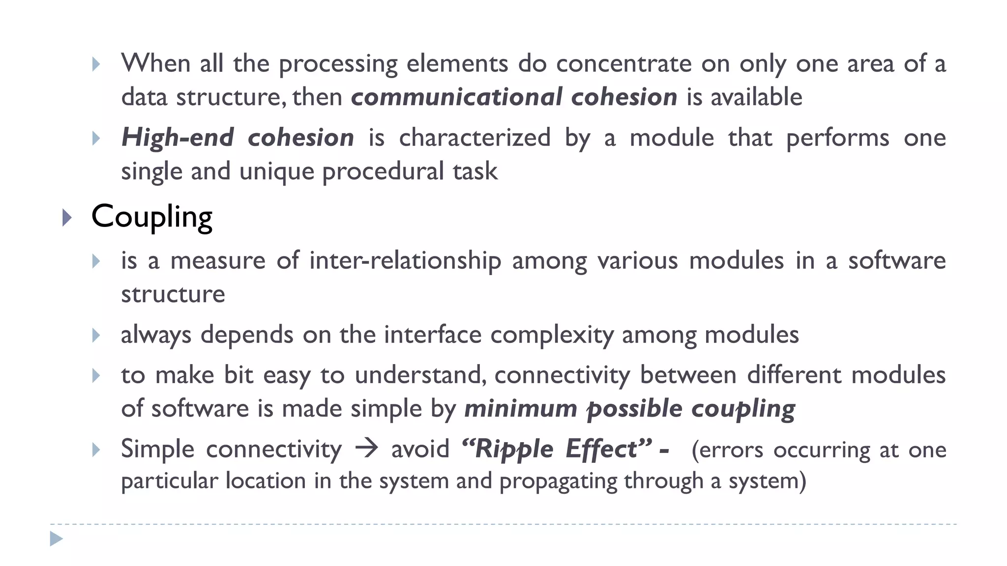  When all the processing elements do concentrate on only one area of a
data structure, then communicational cohesion is available
 High-end cohesion is characterized by a module that performs one
single and unique procedural task
 Coupling
 is a measure of inter-relationship among various modules in a software
structure
 always depends on the interface complexity among modules
 to make bit easy to understand, connectivity between different modules
of software is made simple by minimum possible coupling
 Simple connectivity  avoid “Ripple Effect” - (errors occurring at one
particular location in the system and propagating through a system)
 
