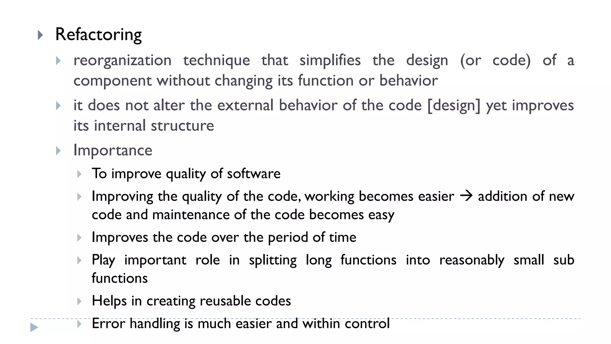  Refactoring
 reorganization technique that simplifies the design (or code) of a
component without changing its function or behavior
 it does not alter the external behavior of the code [design] yet improves
its internal structure
 Importance
 To improve quality of software
 Improving the quality of the code, working becomes easier  addition of new
code and maintenance of the code becomes easy
 Improves the code over the period of time
 Play important role in splitting long functions into reasonably small sub
functions
 Helps in creating reusable codes
 Error handling is much easier and within control
 