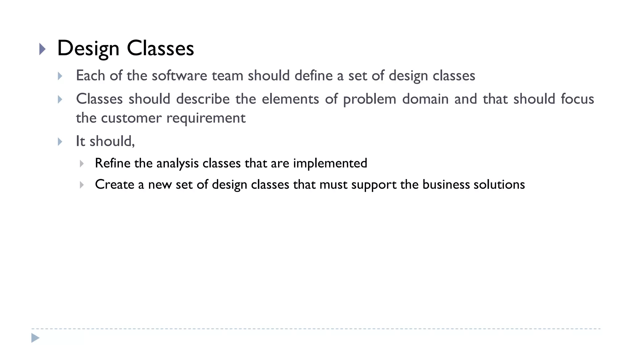  Design Classes
 Each of the software team should define a set of design classes
 Classes should describe the elements of problem domain and that should focus
the customer requirement
 It should,
 Refine the analysis classes that are implemented
 Create a new set of design classes that must support the business solutions
 
