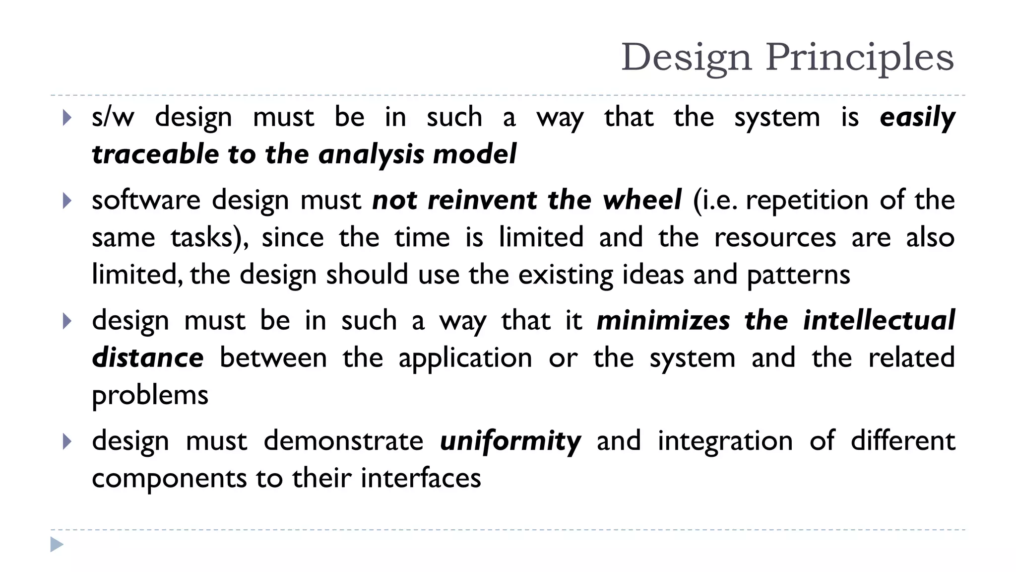 Design Principles
 s/w design must be in such a way that the system is easily
traceable to the analysis model
 software design must not reinvent the wheel (i.e. repetition of the
same tasks), since the time is limited and the resources are also
limited, the design should use the existing ideas and patterns
 design must be in such a way that it minimizes the intellectual
distance between the application or the system and the related
problems
 design must demonstrate uniformity and integration of different
components to their interfaces
 