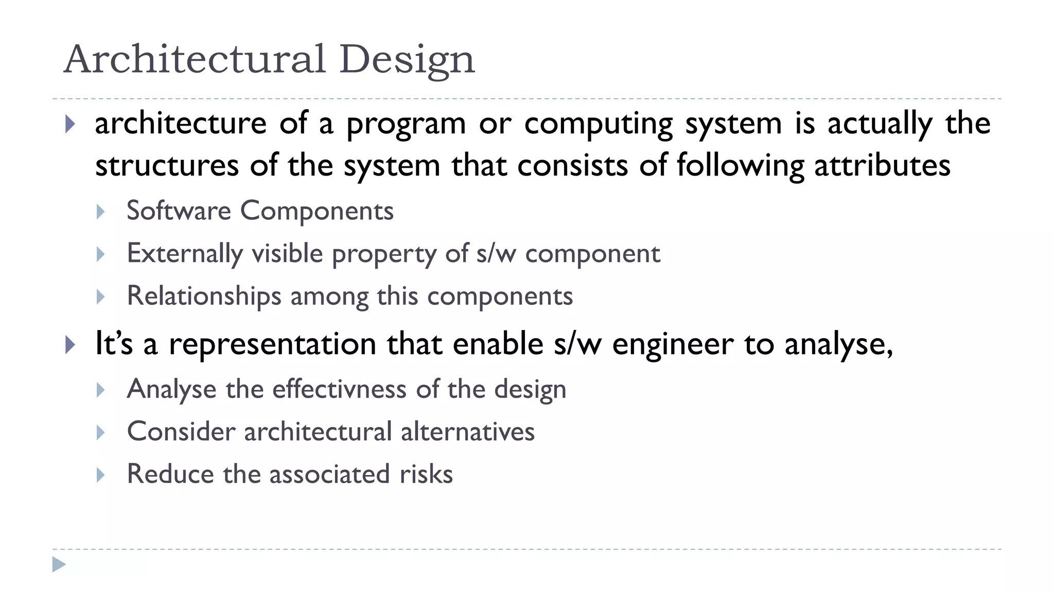 Architectural Design
 architecture of a program or computing system is actually the
structures of the system that consists of following attributes
 Software Components
 Externally visible property of s/w component
 Relationships among this components
 It’s a representation that enable s/w engineer to analyse,
 Analyse the effectivness of the design
 Consider architectural alternatives
 Reduce the associated risks
 