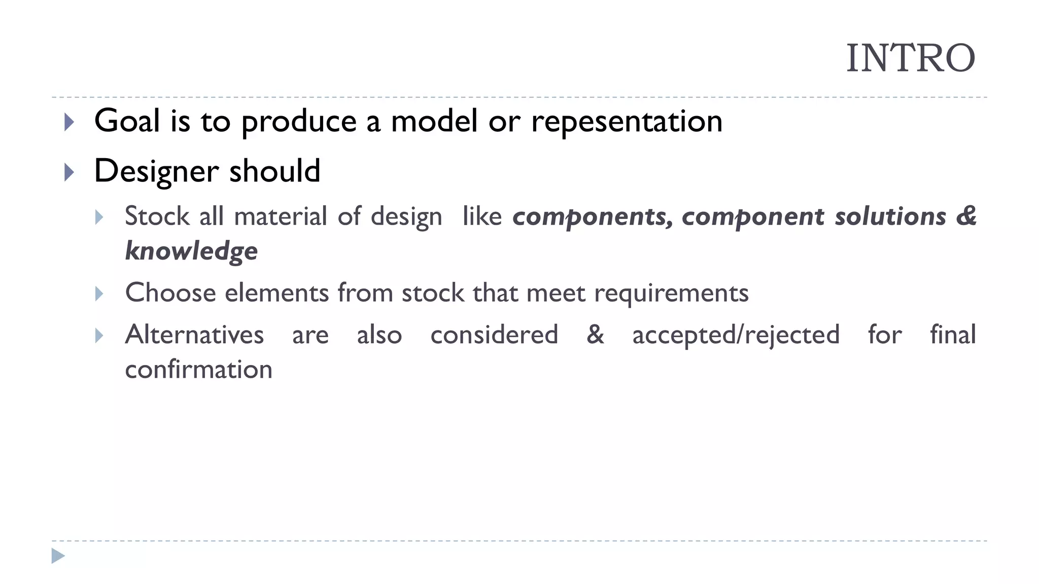 INTRO
 Goal is to produce a model or repesentation
 Designer should
 Stock all material of design like components, component solutions &
knowledge
 Choose elements from stock that meet requirements
 Alternatives are also considered & accepted/rejected for final
confirmation
 