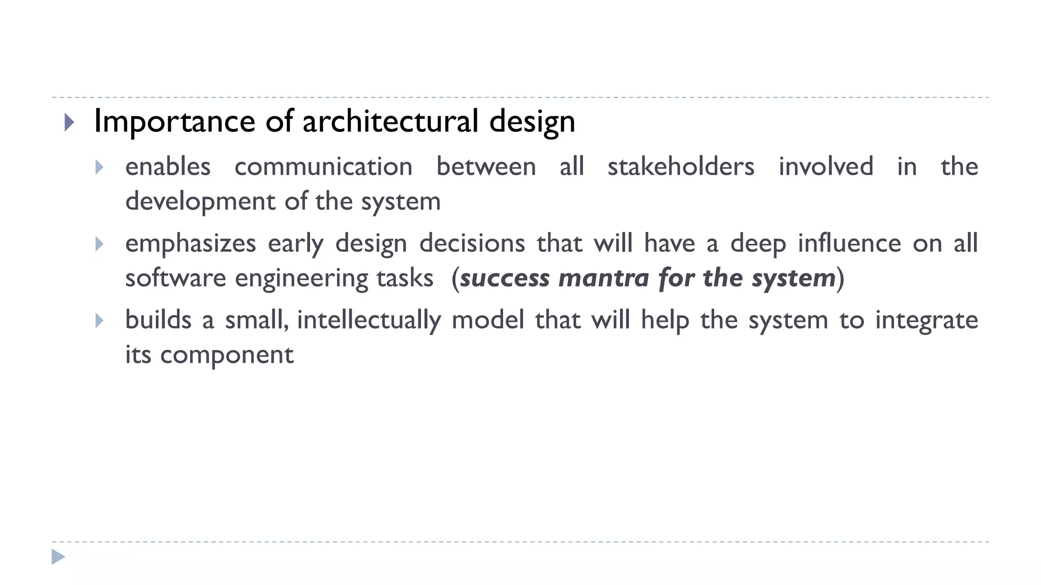  Importance of architectural design
 enables communication between all stakeholders involved in the
development of the system
 emphasizes early design decisions that will have a deep influence on all
software engineering tasks (success mantra for the system)
 builds a small, intellectually model that will help the system to integrate
its component
 