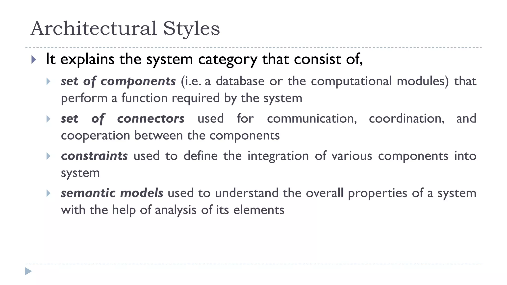 Architectural Styles
 It explains the system category that consist of,
 set of components (i.e. a database or the computational modules) that
perform a function required by the system
 set of connectors used for communication, coordination, and
cooperation between the components
 constraints used to define the integration of various components into
system
 semantic models used to understand the overall properties of a system
with the help of analysis of its elements
 