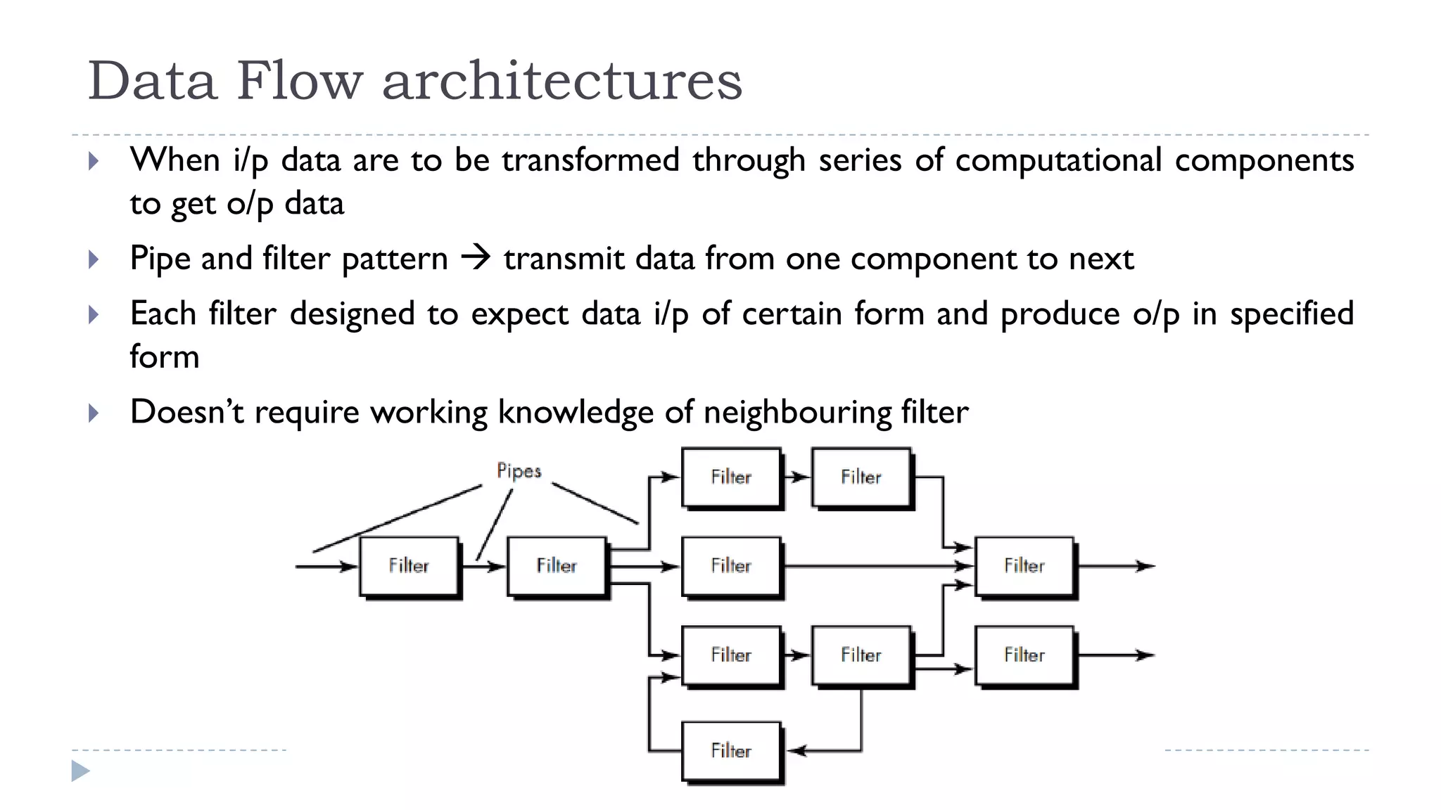 Data Flow architectures
 When i/p data are to be transformed through series of computational components
to get o/p data
 Pipe and filter pattern  transmit data from one component to next
 Each filter designed to expect data i/p of certain form and produce o/p in specified
form
 Doesn’t require working knowledge of neighbouring filter
 