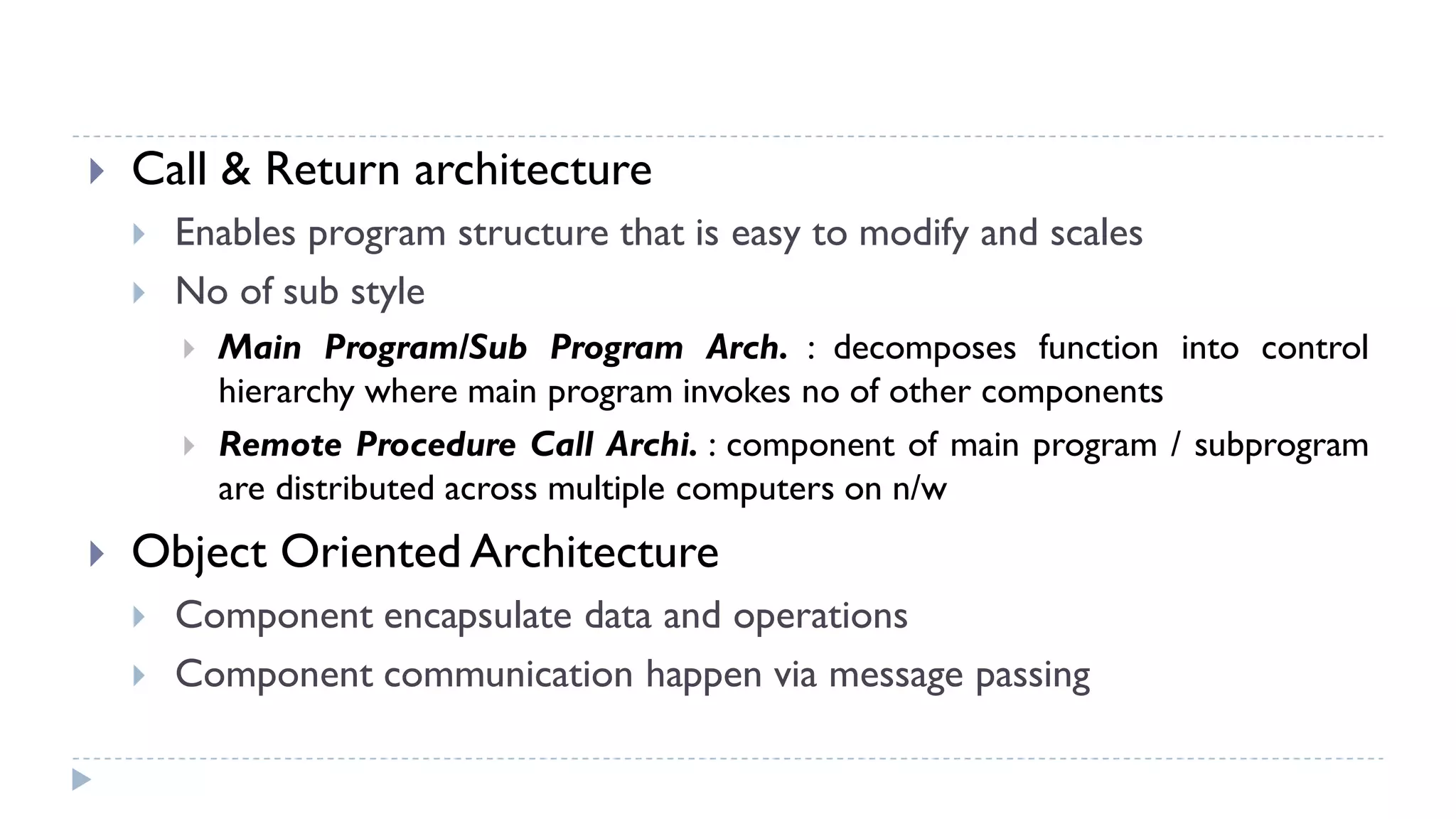  Call & Return architecture
 Enables program structure that is easy to modify and scales
 No of sub style
 Main Program/Sub Program Arch. : decomposes function into control
hierarchy where main program invokes no of other components
 Remote Procedure Call Archi. : component of main program / subprogram
are distributed across multiple computers on n/w
 Object Oriented Architecture
 Component encapsulate data and operations
 Component communication happen via message passing
 