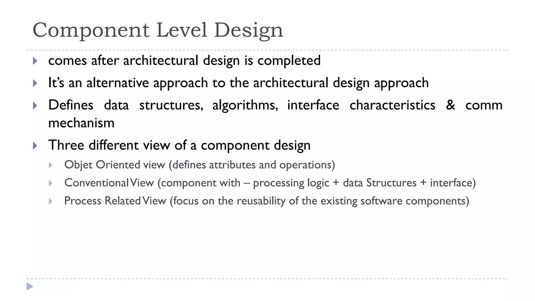 Component Level Design
 comes after architectural design is completed
 It’s an alternative approach to the architectural design approach
 Defines data structures, algorithms, interface characteristics & comm
mechanism
 Three different view of a component design
 Objet Oriented view (defines attributes and operations)
 ConventionalView (component with – processing logic + data Structures + interface)
 Process RelatedView (focus on the reusability of the existing software components)
 