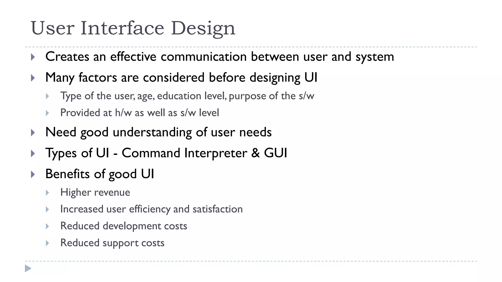User Interface Design
 Creates an effective communication between user and system
 Many factors are considered before designing UI
 Type of the user, age, education level, purpose of the s/w
 Provided at h/w as well as s/w level
 Need good understanding of user needs
 Types of UI - Command Interpreter & GUI
 Benefits of good UI
 Higher revenue
 Increased user efficiency and satisfaction
 Reduced development costs
 Reduced support costs
 