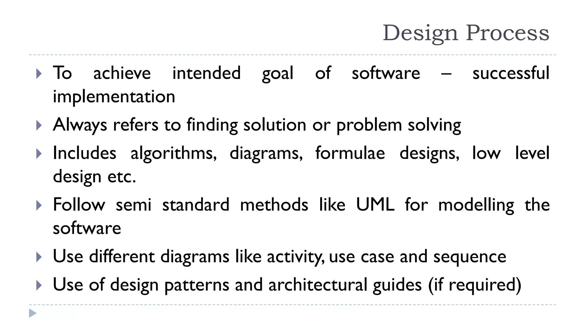 Design Process
 To achieve intended goal of software – successful
implementation
 Always refers to finding solution or problem solving
 Includes algorithms, diagrams, formulae designs, low level
design etc.
 Follow semi standard methods like UML for modelling the
software
 Use different diagrams like activity, use case and sequence
 Use of design patterns and architectural guides (if required)
 