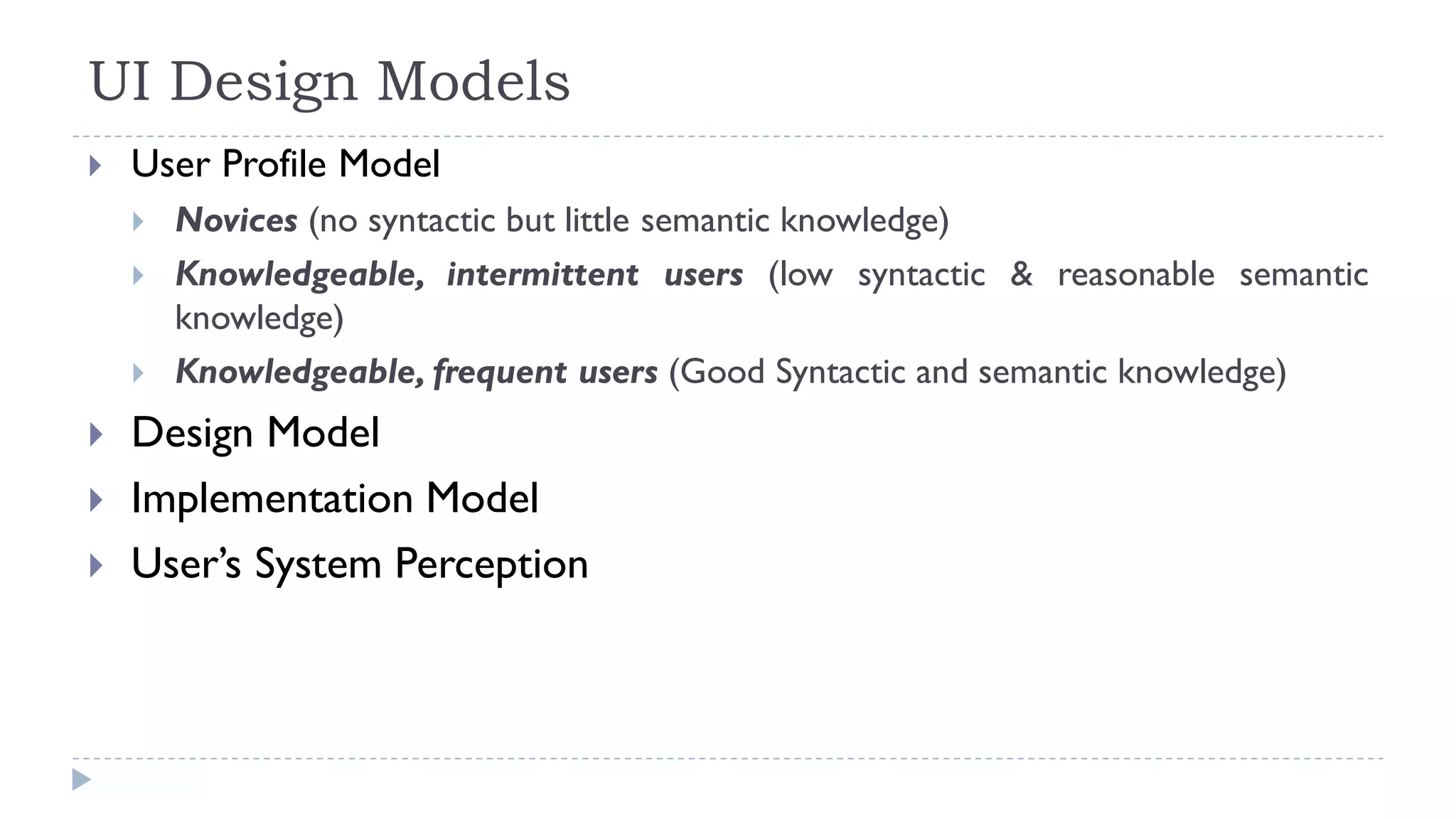 UI Design Models
 User Profile Model
 Novices (no syntactic but little semantic knowledge)
 Knowledgeable, intermittent users (low syntactic & reasonable semantic
knowledge)
 Knowledgeable, frequent users (Good Syntactic and semantic knowledge)
 Design Model
 Implementation Model
 User’s System Perception
 