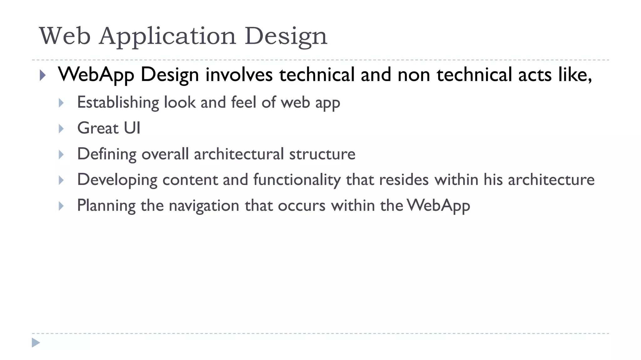 Web Application Design
 WebApp Design involves technical and non technical acts like,
 Establishing look and feel of web app
 Great UI
 Defining overall architectural structure
 Developing content and functionality that resides within his architecture
 Planning the navigation that occurs within the WebApp
 