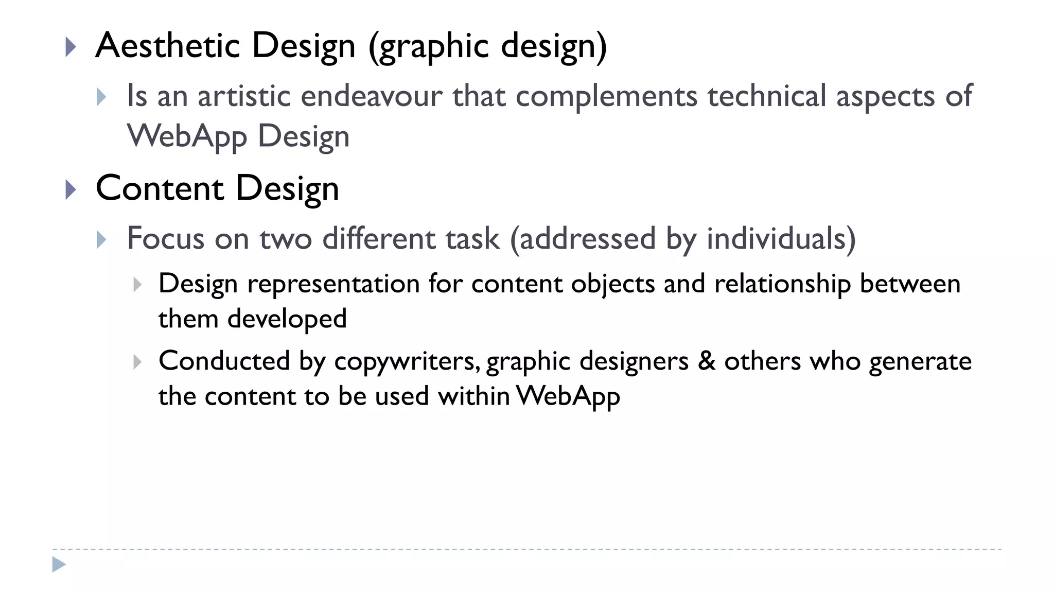  Aesthetic Design (graphic design)
 Is an artistic endeavour that complements technical aspects of
WebApp Design
 Content Design
 Focus on two different task (addressed by individuals)
 Design representation for content objects and relationship between
them developed
 Conducted by copywriters, graphic designers & others who generate
the content to be used within WebApp
 