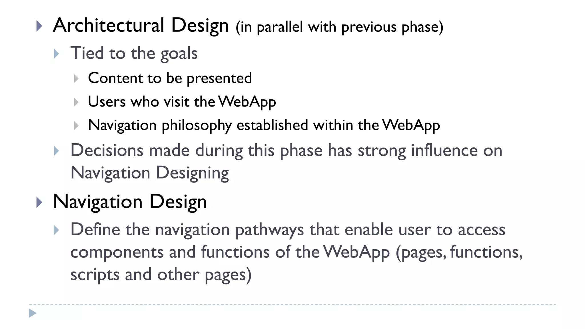  Architectural Design (in parallel with previous phase)
 Tied to the goals
 Content to be presented
 Users who visit the WebApp
 Navigation philosophy established within the WebApp
 Decisions made during this phase has strong influence on
Navigation Designing
 Navigation Design
 Define the navigation pathways that enable user to access
components and functions of the WebApp (pages, functions,
scripts and other pages)
 