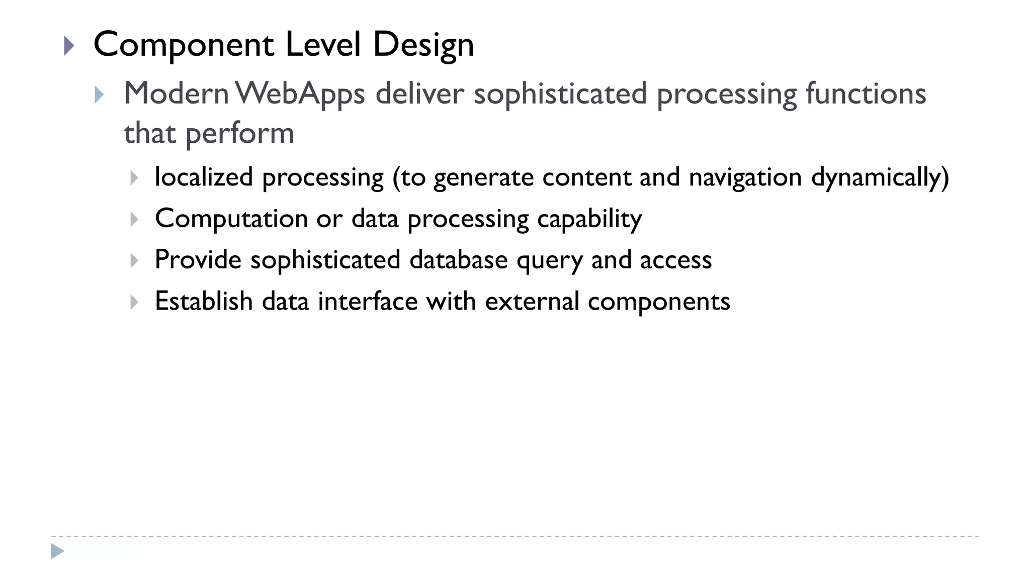  Component Level Design
 ModernWebApps deliver sophisticated processing functions
that perform
 localized processing (to generate content and navigation dynamically)
 Computation or data processing capability
 Provide sophisticated database query and access
 Establish data interface with external components
 