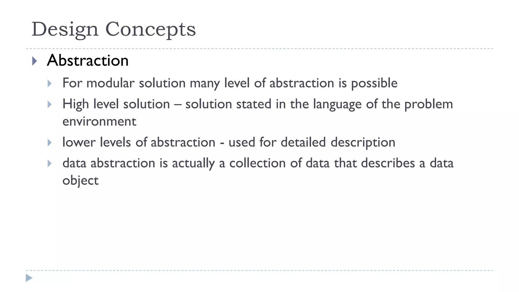 Design Concepts
 Abstraction
 For modular solution many level of abstraction is possible
 High level solution – solution stated in the language of the problem
environment
 lower levels of abstraction - used for detailed description
 data abstraction is actually a collection of data that describes a data
object
 
