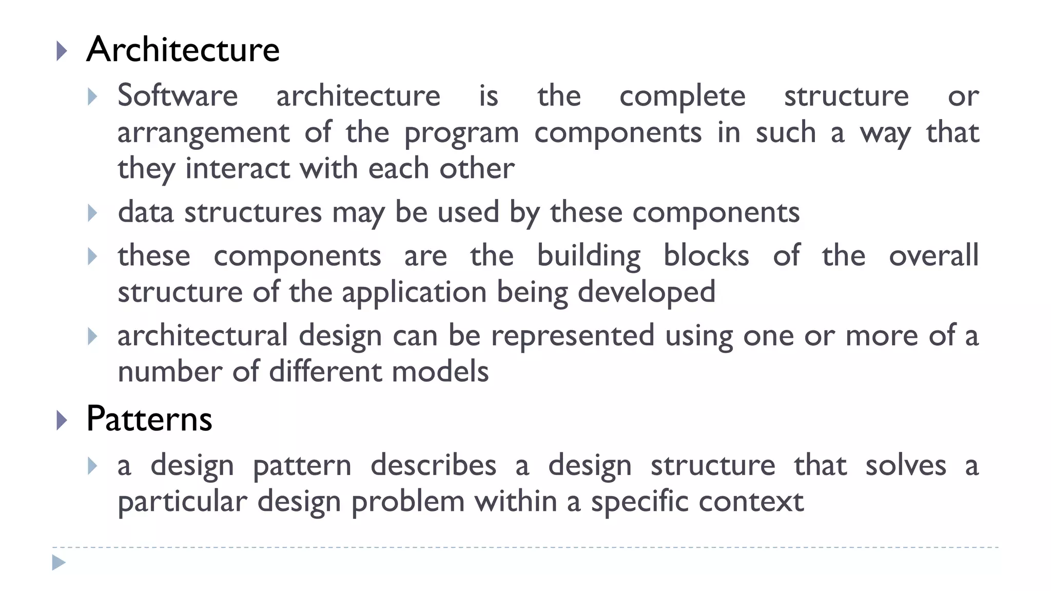  Architecture
 Software architecture is the complete structure or
arrangement of the program components in such a way that
they interact with each other
 data structures may be used by these components
 these components are the building blocks of the overall
structure of the application being developed
 architectural design can be represented using one or more of a
number of different models
 Patterns
 a design pattern describes a design structure that solves a
particular design problem within a specific context
 