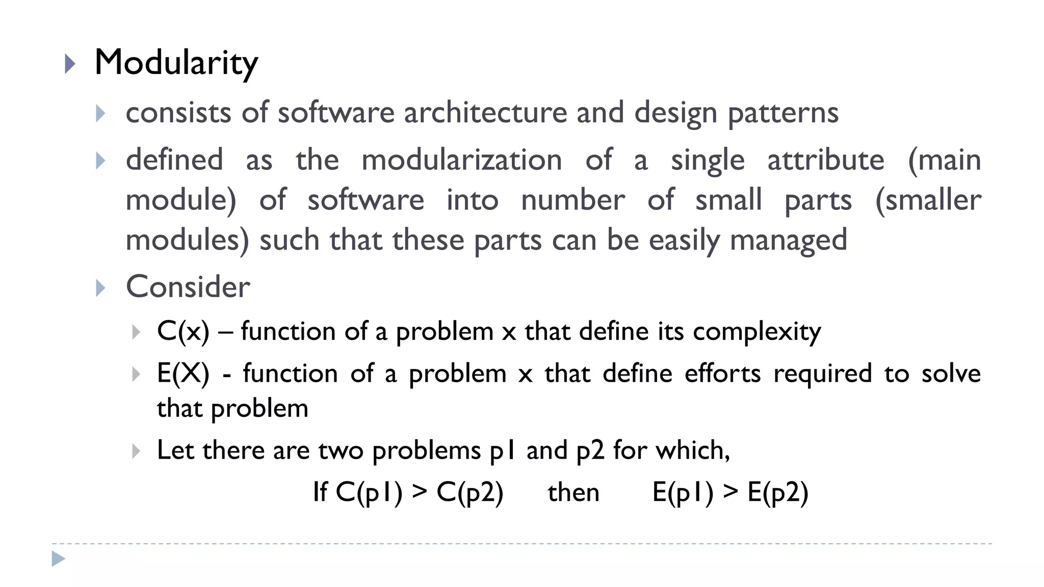  Modularity
 consists of software architecture and design patterns
 defined as the modularization of a single attribute (main
module) of software into number of small parts (smaller
modules) such that these parts can be easily managed
 Consider
 C(x) – function of a problem x that define its complexity
 E(X) - function of a problem x that define efforts required to solve
that problem
 Let there are two problems p1 and p2 for which,
If C(p1) > C(p2) then E(p1) > E(p2)
 