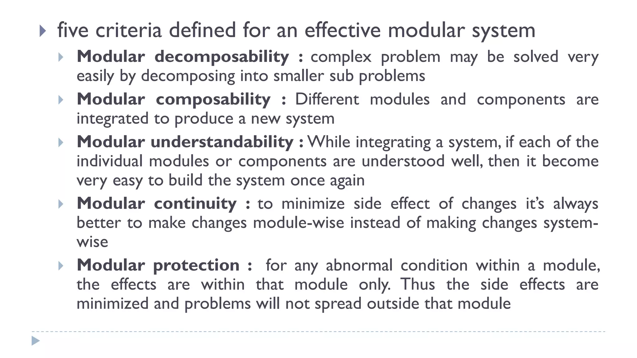  five criteria defined for an effective modular system
 Modular decomposability : complex problem may be solved very
easily by decomposing into smaller sub problems
 Modular composability : Different modules and components are
integrated to produce a new system
 Modular understandability : While integrating a system, if each of the
individual modules or components are understood well, then it become
very easy to build the system once again
 Modular continuity : to minimize side effect of changes it’s always
better to make changes module-wise instead of making changes system-
wise
 Modular protection : for any abnormal condition within a module,
the effects are within that module only. Thus the side effects are
minimized and problems will not spread outside that module
 