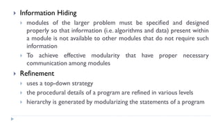  Information Hiding
 modules of the larger problem must be specified and designed
properly so that information (i.e. algorithms and data) present within
a module is not available to other modules that do not require such
information
 To achieve effective modularity that have proper necessary
communication among modules
 Refinement
 uses a top-down strategy
 the procedural details of a program are refined in various levels
 hierarchy is generated by modularizing the statements of a program
 