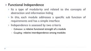  Functional Independence
 Its a type of modularity and related to the concepts of
abstraction and information hiding
 In this, each module addresses a specific sub function of
requirements and has a simple interface
 Independence is assessed by two criteria
 Cohesion : a relative functional strength of a module
 Coupling : relative interdependence among modules
 