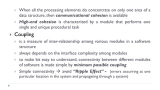 When all the processing elements do concentrate on only one area of a
data structure, then communicational cohesion is available
 High-end cohesion is characterized by a module that performs one
single and unique procedural task
 Coupling
 is a measure of inter-relationship among various modules in a software
structure
 always depends on the interface complexity among modules
 to make bit easy to understand, connectivity between different modules
of software is made simple by minimum possible coupling
 Simple connectivity  avoid “Ripple Effect” - (errors occurring at one
particular location in the system and propagating through a system)
 