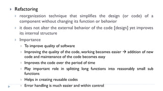  Refactoring
 reorganization technique that simplifies the design (or code) of a
component without changing its function or behavior
 it does not alter the external behavior of the code [design] yet improves
its internal structure
 Importance
 To improve quality of software
 Improving the quality of the code, working becomes easier  addition of new
code and maintenance of the code becomes easy
 Improves the code over the period of time
 Play important role in splitting long functions into reasonably small sub
functions
 Helps in creating reusable codes
 Error handling is much easier and within control
 