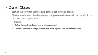  Design Classes
 Each of the software team should define a set of design classes
 Classes should describe the elements of problem domain and that should focus
the customer requirement
 It should,
 Refine the analysis classes that are implemented
 Create a new set of design classes that must support the business solutions
 