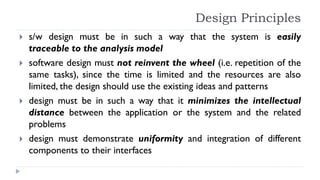 Design Principles
 s/w design must be in such a way that the system is easily
traceable to the analysis model
 software design must not reinvent the wheel (i.e. repetition of the
same tasks), since the time is limited and the resources are also
limited, the design should use the existing ideas and patterns
 design must be in such a way that it minimizes the intellectual
distance between the application or the system and the related
problems
 design must demonstrate uniformity and integration of different
components to their interfaces
 