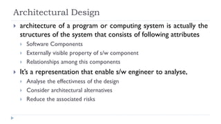 Architectural Design
 architecture of a program or computing system is actually the
structures of the system that consists of following attributes
 Software Components
 Externally visible property of s/w component
 Relationships among this components
 It’s a representation that enable s/w engineer to analyse,
 Analyse the effectivness of the design
 Consider architectural alternatives
 Reduce the associated risks
 