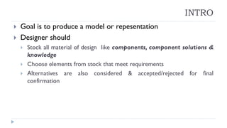 INTRO
 Goal is to produce a model or repesentation
 Designer should
 Stock all material of design like components, component solutions &
knowledge
 Choose elements from stock that meet requirements
 Alternatives are also considered & accepted/rejected for final
confirmation
 