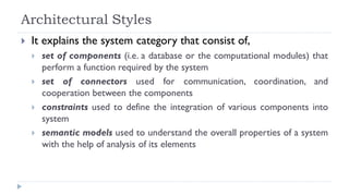 Architectural Styles
 It explains the system category that consist of,
 set of components (i.e. a database or the computational modules) that
perform a function required by the system
 set of connectors used for communication, coordination, and
cooperation between the components
 constraints used to define the integration of various components into
system
 semantic models used to understand the overall properties of a system
with the help of analysis of its elements
 
