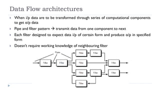 Data Flow architectures
 When i/p data are to be transformed through series of computational components
to get o/p data
 Pipe and filter pattern  transmit data from one component to next
 Each filter designed to expect data i/p of certain form and produce o/p in specified
form
 Doesn’t require working knowledge of neighbouring filter
 