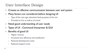User Interface Design
 Creates an effective communication between user and system
 Many factors are considered before designing UI
 Type of the user, age, education level, purpose of the s/w
 Provided at h/w as well as s/w level
 Need good understanding of user needs
 Types of UI - Command Interpreter & GUI
 Benefits of good UI
 Higher revenue
 Increased user efficiency and satisfaction
 Reduced development costs
 Reduced support costs
 